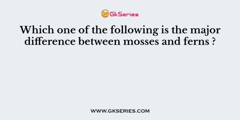 Which one of the following is the major difference between mosses and ferns ?