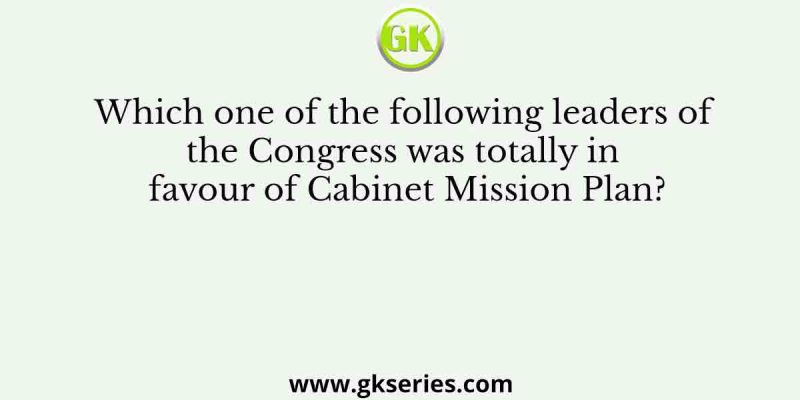 Which one of the following leaders of the Congress was totally in favour of Cabinet Mission Plan?