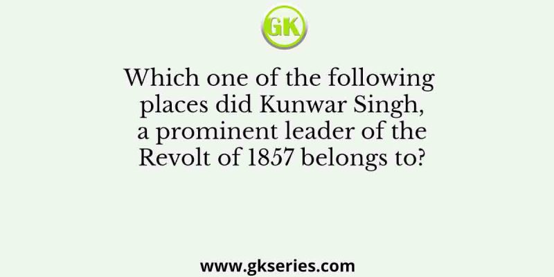 Which one of the following places did Kunwar Singh, a prominent leader of the Revolt of 1857 belongs to?