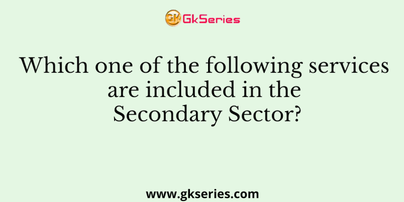 Which one of the following services are included in the Secondary Sector?