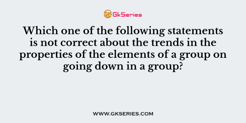 Which one of the following statements is not correct about the trends in the properties of the elements of a group on going down in a group?
