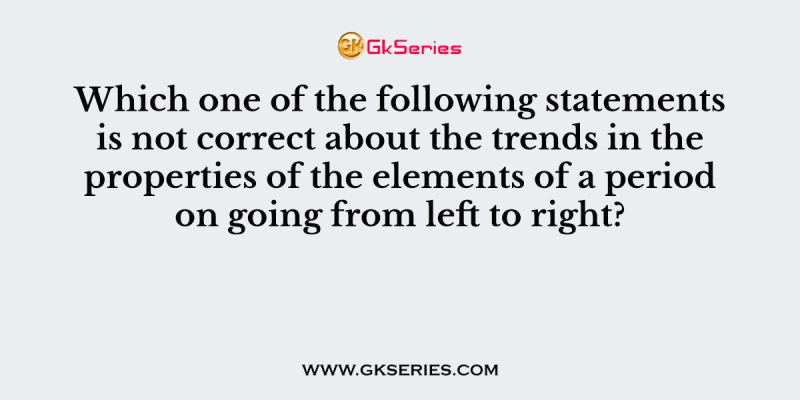 Which one of the following statements is not correct about the trends in the properties of the elements of a period on going from left to right?