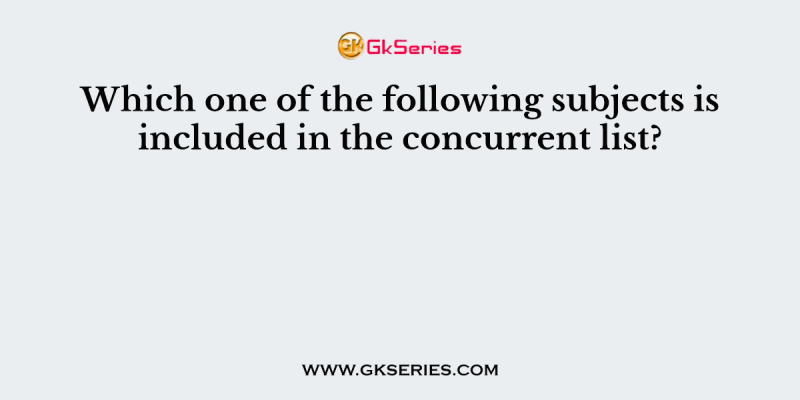 Which one of the following subjects is included in the concurrent list?