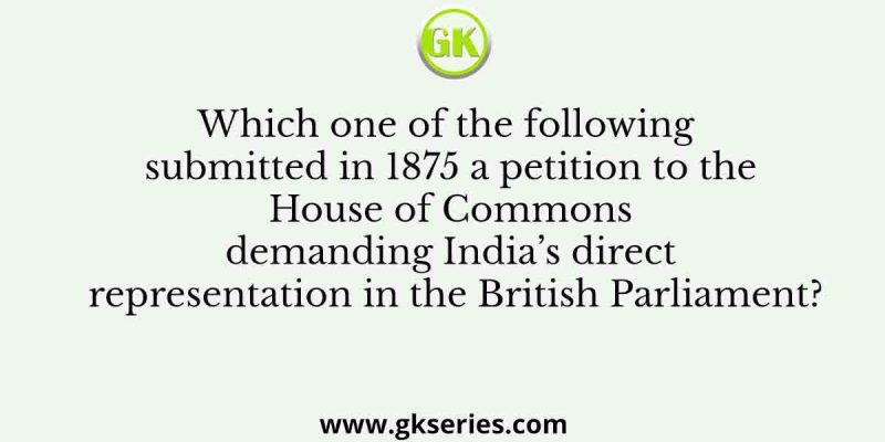 Which one of the following submitted in 1875 a petition to the House of Commons demanding India’s direct representation in the British Parliament?