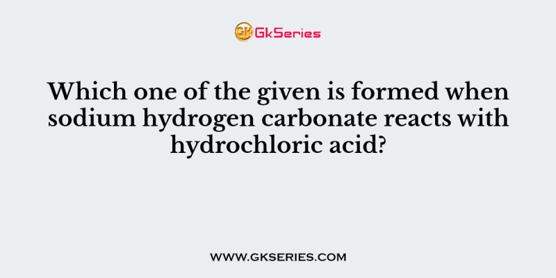 Which one of the given is formed when sodium hydrogen carbonate reacts with hydrochloric acid?
