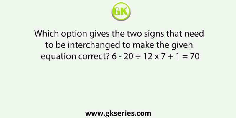 Which option gives the two signs that need to be interchanged to make the given equation correct? 6 – 20 ÷ 12 x 7 + 1 = 70