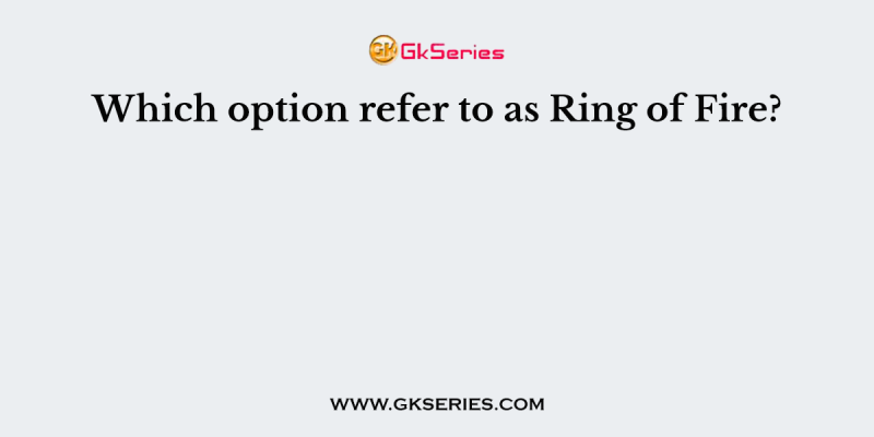 Which option refer to as Ring of Fire?