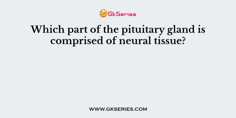 Which part of the pituitary gland is comprised of neural tissue?
