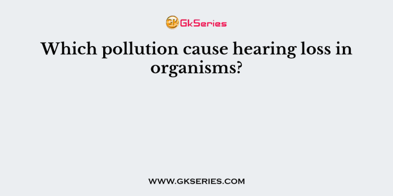Which pollution cause hearing loss in organisms?