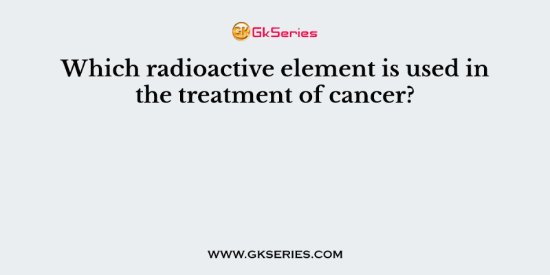 Which radioactive element is used in the treatment of cancer?