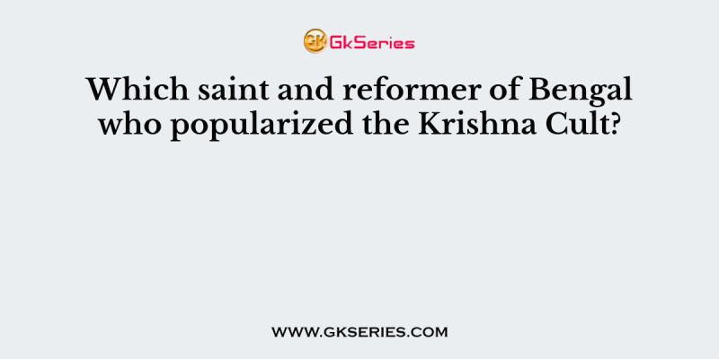 Which saint and reformer of Bengal who popularized the Krishna Cult?