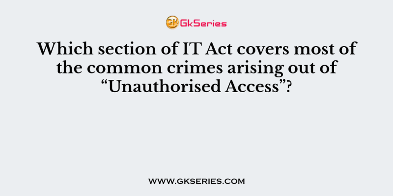 Which section of IT Act covers most of the common crimes arising out of “Unauthorised Access”?