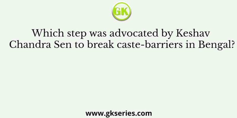 Which step was advocated by Keshav Chandra Sen to break caste-barriers in Bengal?