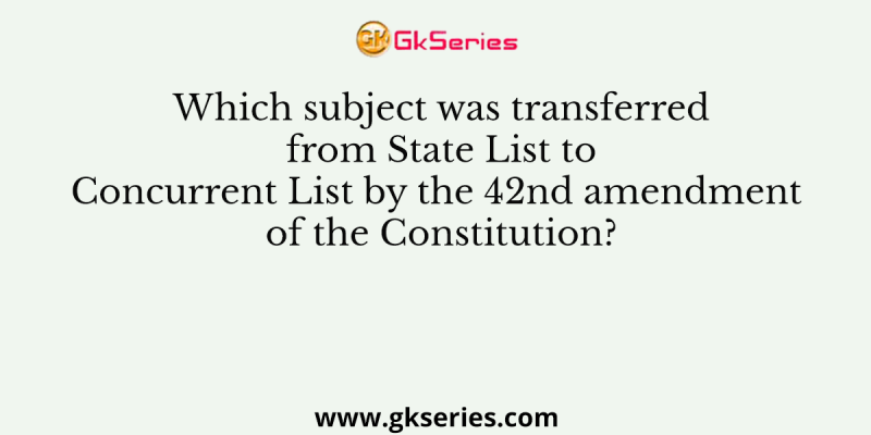 Which subject was transferred from State List to Concurrent List by the 42nd amendment of the Constitution?