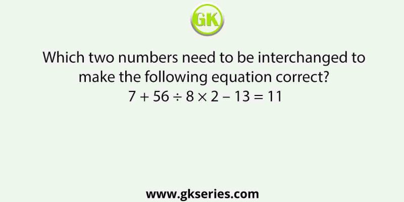 Which two numbers need to be interchanged to make the following equation correct? 7 + 56 ÷ 8 × 2 – 13 = 11