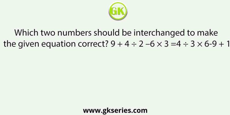 Which two numbers should be interchanged to make the given equation correct? 9 + 4 ÷ 2 –6 × 3 =4 ÷ 3 × 6-9 + 1