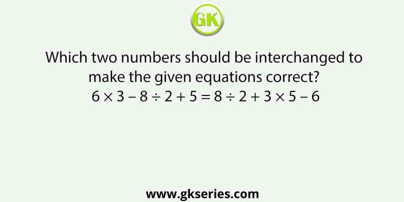 Which two numbers should be interchanged to make the given equations correct? 6 × 3 – 8 ÷ 2 + 5 = 8 ÷ 2 + 3 × 5 – 6