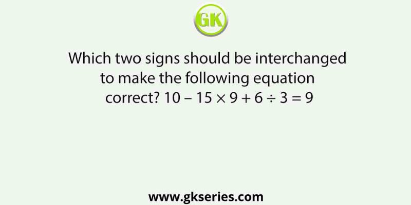 Which two signs should be interchanged to make the following equation correct? 10 – 15 × 9 + 6 ÷ 3 = 9