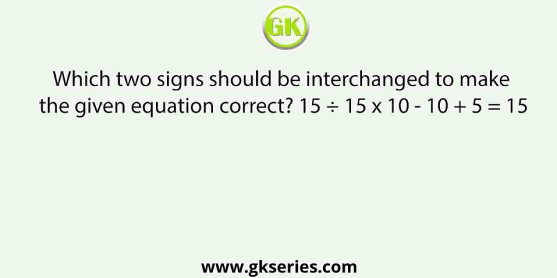 Which two signs should be interchanged to make the given equation correct? 15 ÷ 15 x 10 – 10 + 5 = 15