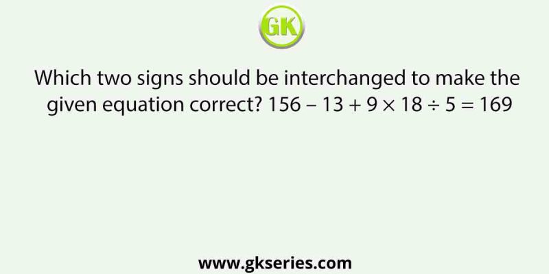 Which two signs should be interchanged to make the given equation correct? 156 – 13 + 9 × 18 ÷ 5 = 169