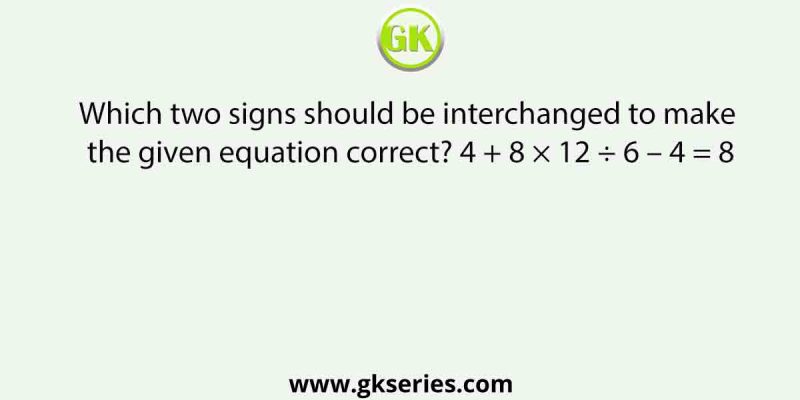 Which two signs should be interchanged to make the given equation correct? 4 + 8 × 12 ÷ 6 – 4 = 8