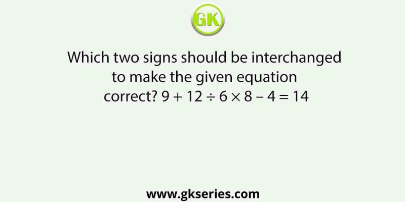 Which two signs should be interchanged to make the given equation correct? 9 + 12 ÷ 6 × 8 – 4 = 14