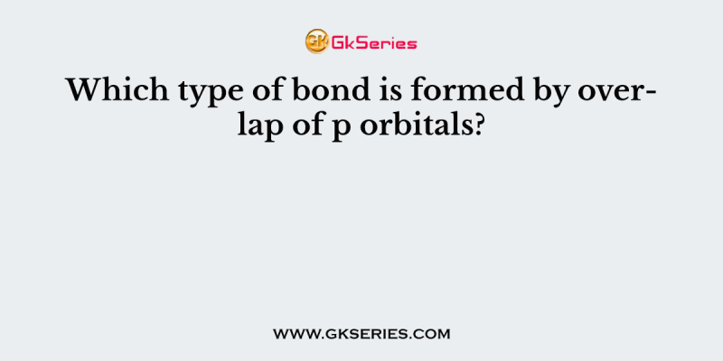 Which type of bond is formed by overlap of p orbitals?