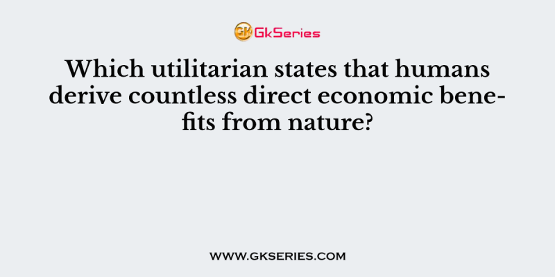 Which utilitarian states that humans derive countless direct economic benefits from nature?