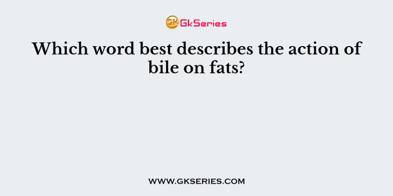 Which word best describes the action of bile on fats?