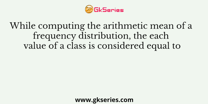 While computing the arithmetic mean of a frequency distribution, the each value of a class is considered equal to