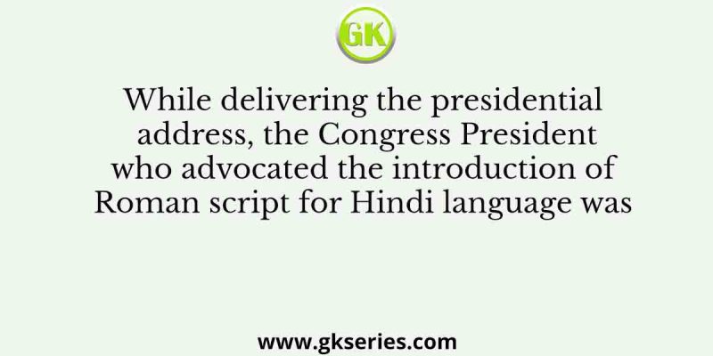 While delivering the presidential address, the Congress President who advocated the introduction of Roman script for Hindi language was