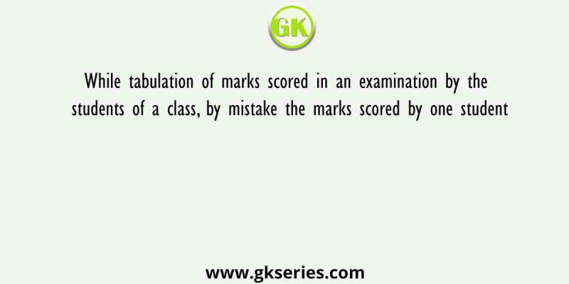 While tabulation of marks scored in an examination by the students of a class, by mistake the marks scored by one student