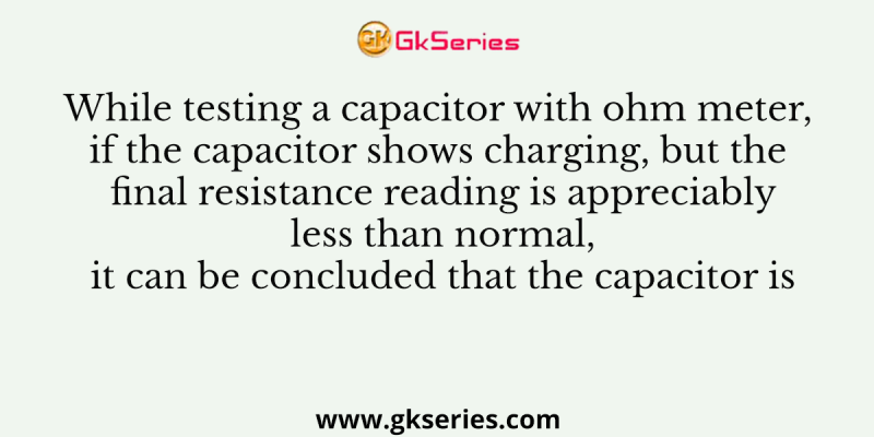 While testing a capacitor with ohm meter, if the capacitor shows charging, but the final resistance reading is appreciably less than normal, it can be concluded that the capacitor is