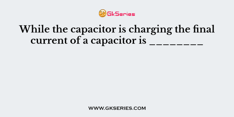 While the capacitor is charging the final current of a capacitor is ________