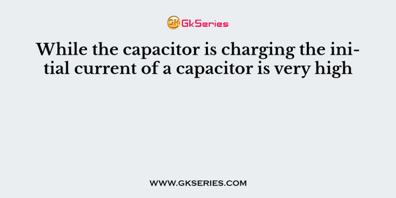 While the capacitor is charging the initial current of a capacitor is very high