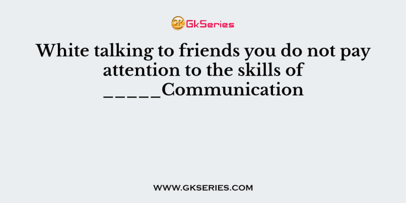 White talking to friends you do not pay attention to the skills of _____Communication