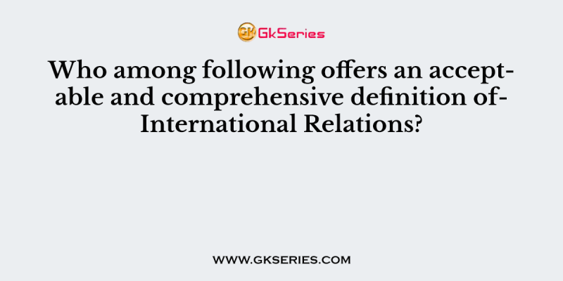Who among following offers an acceptable and comprehensive definition ofInternational Relations?