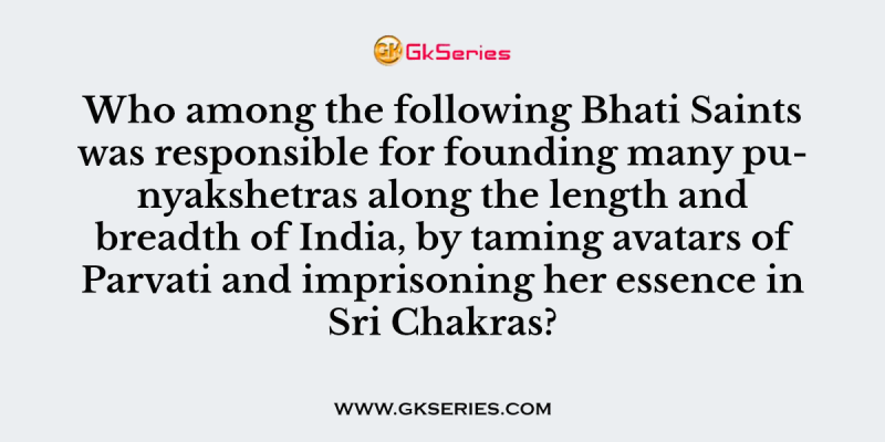 Who among the following Bhati Saints was responsible for founding many punyakshetras along the length and breadth of India, by taming avatars of Parvati and imprisoning her essence in Sri Chakras?