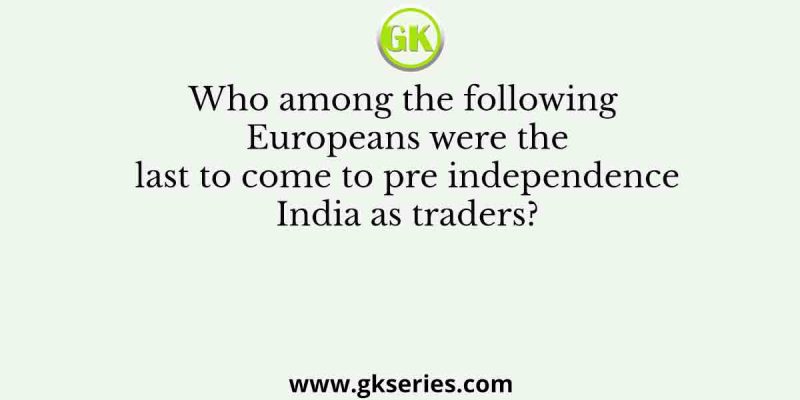 Who among the following Europeans were the last to come to pre independence India as traders?