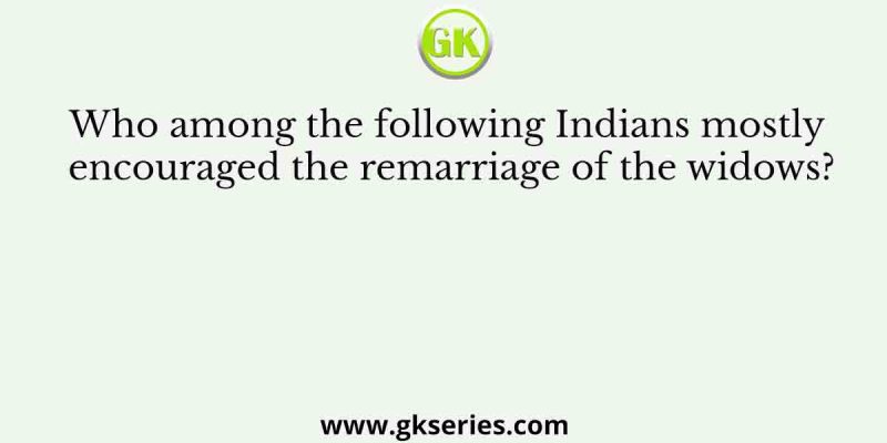 Who among the following Indians mostly encouraged the remarriage of the widows?