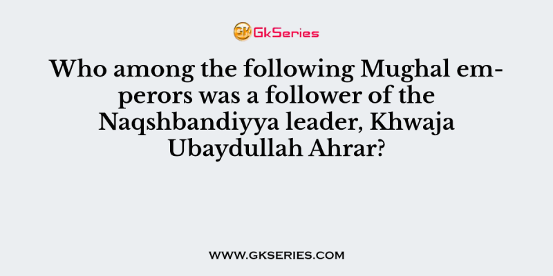 Who among the following Mughal emperors was a follower of the Naqshbandiyya leader, Khwaja Ubaydullah Ahrar?