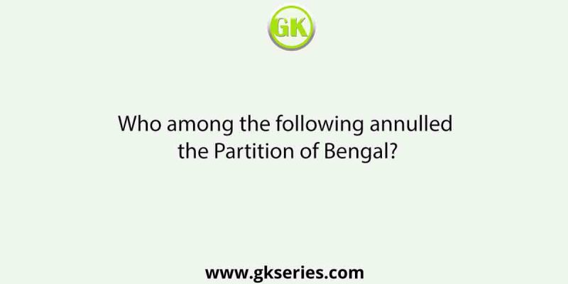 Who among the following annulled the Partition of Bengal?