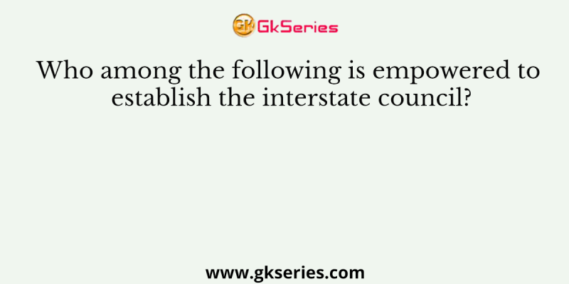 Who among the following is empowered to establish the interstate council?