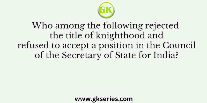 Who among the following rejected the title of knighthood and refused to accept a position in the Council of the Secretary of State for India?