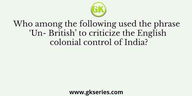 Who among the following used the phrase ‘Un- British’ to criticize the English colonial control of India?