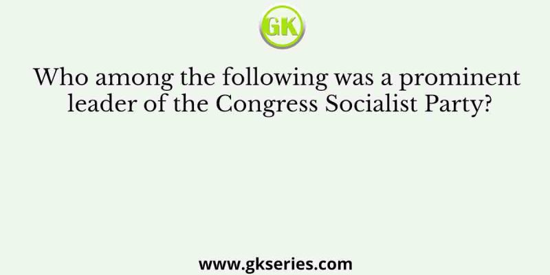 Who among the following was a prominent leader of the Congress Socialist Party?