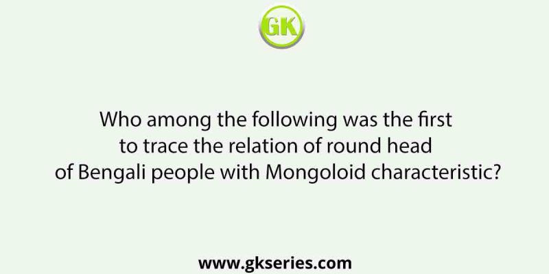 Who among the following was the first to trace the relation of round head of Bengali people with Mongoloid characteristic?