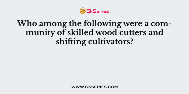 Who among the following were a community of skilled wood cutters and shifting cultivators?