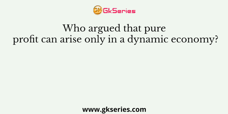 Who argued that pure profit can arise only in a dynamic economy?
