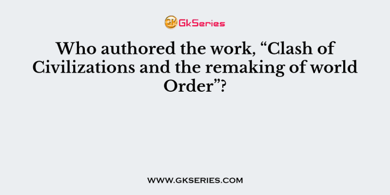 Who authored the work, “Clash of Civilizations and the remaking of world Order”?